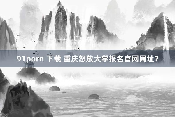 91porn 下载 重庆怒放大学报名官网网址？