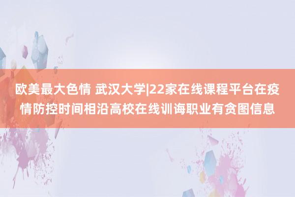 欧美最大色情 武汉大学|22家在线课程平台在疫情防控时间相沿高校在线训诲职业有贪图信息