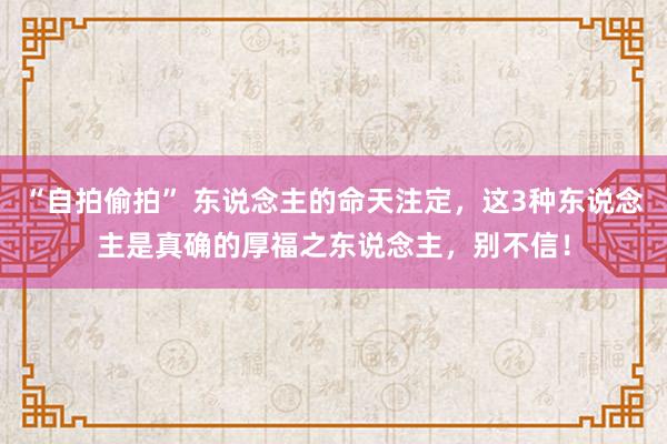 “自拍偷拍” 东说念主的命天注定，这3种东说念主是真确的厚福之东说念主，别不信！