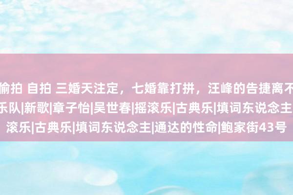 偷拍 自拍 三婚天注定，七婚靠打拼，汪峰的告捷离不开背后这些东说念主|乐队|新歌|章子怡|吴世春|摇滚乐|古典乐|填词东说念主|通达的性命|鲍家街43号