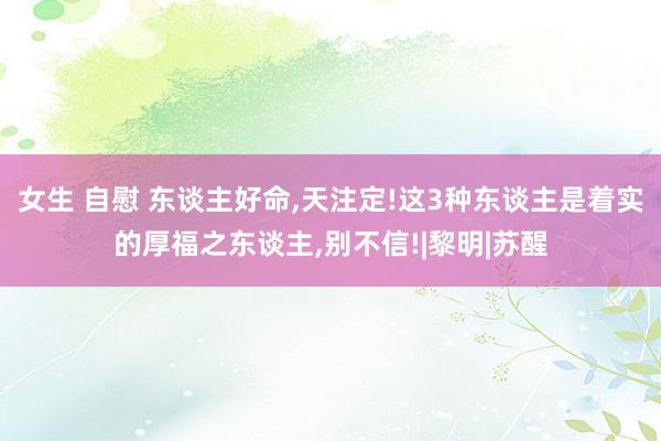 女生 自慰 东谈主好命，天注定!这3种东谈主是着实的厚福之东谈主，别不信!|黎明|苏醒