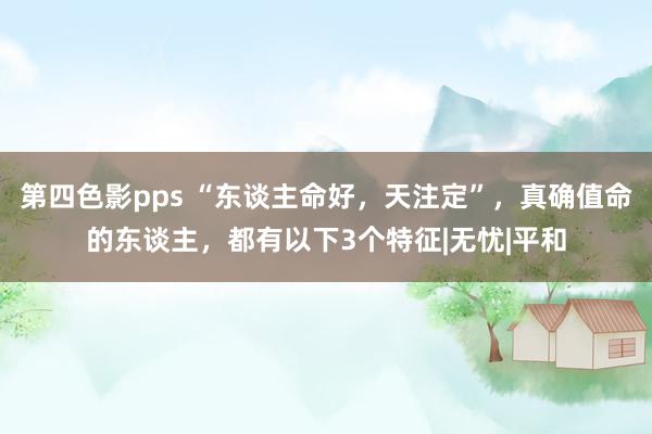 第四色影pps “东谈主命好，天注定”，真确值命的东谈主，都有以下3个特征|无忧|平和