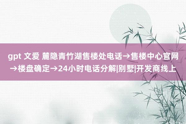 gpt 文爱 麓隐青竹湖售楼处电话→售楼中心官网→楼盘确定→24小时电话分解|别墅|开发商线上