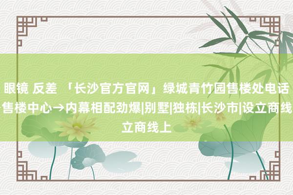 眼镜 反差 「长沙官方官网」绿城青竹园售楼处电话→售楼中心→内幕相配劲爆|别墅|独栋|长沙市|设立商线上