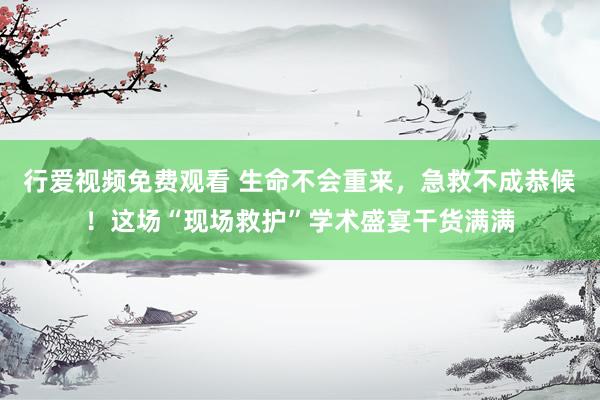 行爱视频免费观看 生命不会重来，急救不成恭候！这场“现场救护”学术盛宴干货满满