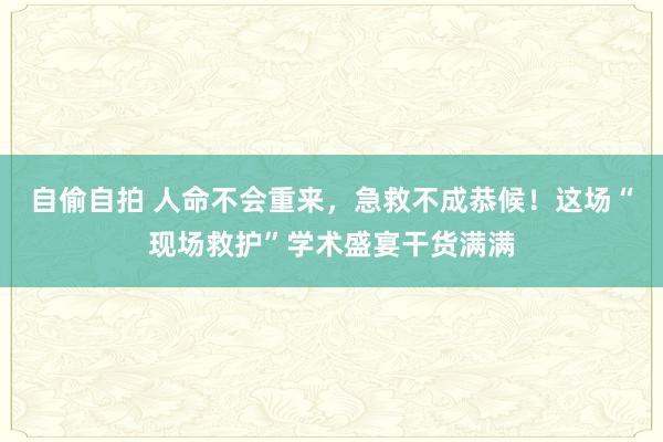 自偷自拍 人命不会重来，急救不成恭候！这场“现场救护”学术盛宴干货满满