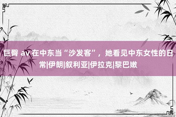 巨臀 av 在中东当“沙发客”，她看见中东女性的日常|伊朗|叙利亚|伊拉克|黎巴嫩