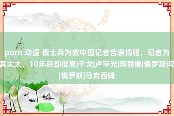 porn 动漫 俄士兵为救中国记者苦衷捐躯，记者为酬报娶其太太，10年后却仳离|干戈|卢宇光|玛丽娜|俄罗斯|马克西姆