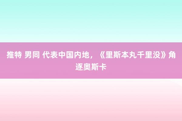 推特 男同 代表中国内地，《里斯本丸千里没》角逐奥斯卡