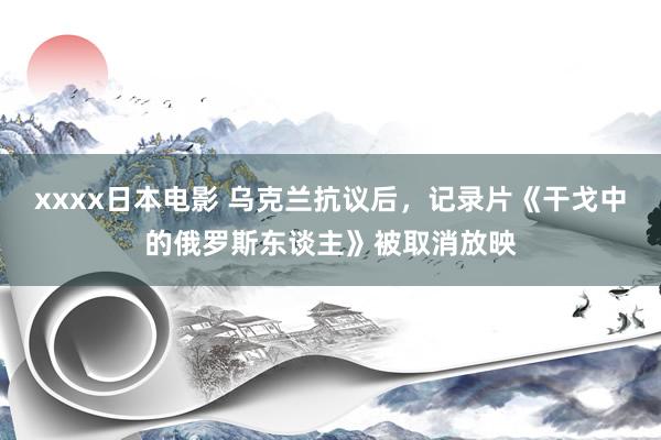 xxxx日本电影 乌克兰抗议后，记录片《干戈中的俄罗斯东谈主》被取消放映